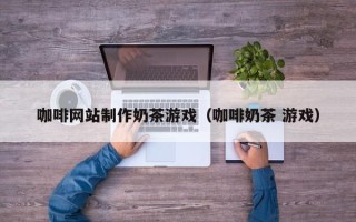 北京咖啡网站制作奶茶游戏（咖啡奶茶 游戏）