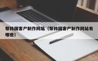 北京帮韩国客户制作网站（帮韩国客户制作网站有哪些）